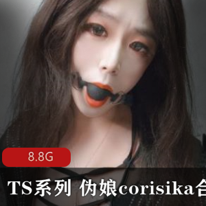 TS系列：corisika伪娘，精选身材，高颜值，8.8G作品尺度爆棚