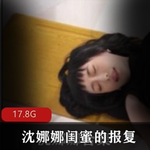 沈娜娜清纯可爱女神闺蜜报复剧情合集，含17.8G精彩视频，甜美动人故事等你探索！