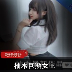 绝版柚木巨熊女主高清视频，嫩妹妹宝藏学生妹女神